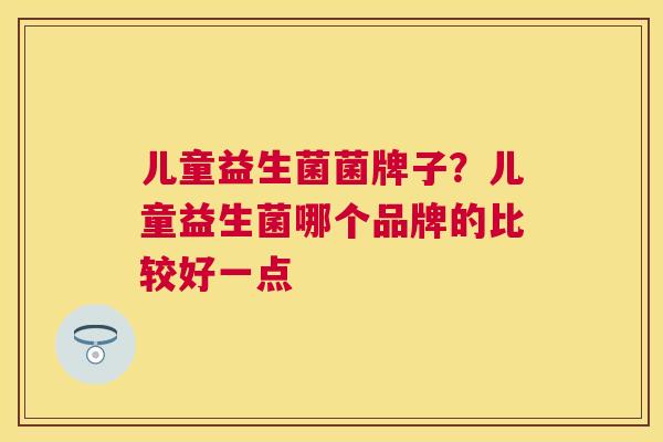 儿童益生菌菌牌子？儿童益生菌哪个品牌的比较好一点
