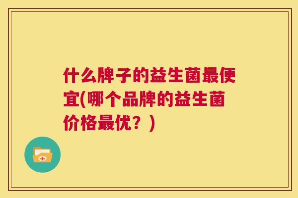 什么牌子的益生菌最便宜(哪个品牌的益生菌价格最优？)