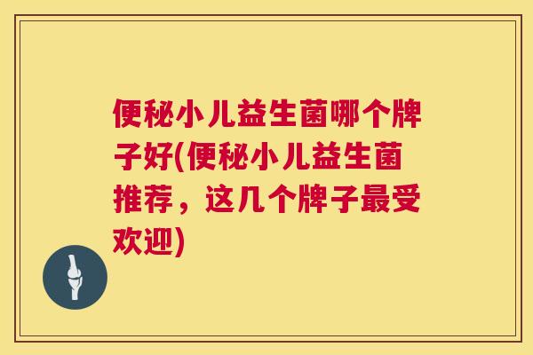 便秘小儿益生菌哪个牌子好(便秘小儿益生菌推荐，这几个牌子最受欢迎)