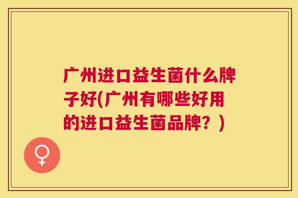 广州进口益生菌什么牌子好(广州有哪些好用的进口益生菌品牌？)