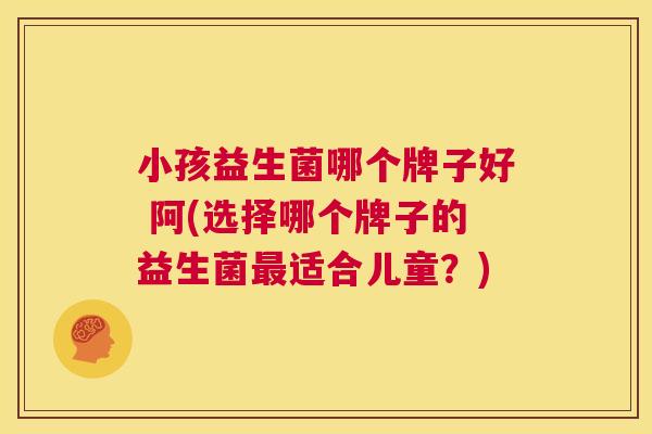 小孩益生菌哪个牌子好 阿(选择哪个牌子的益生菌最适合儿童？)