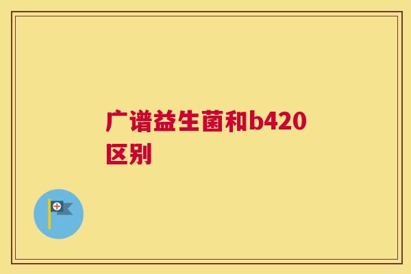 广谱益生菌和b420区别