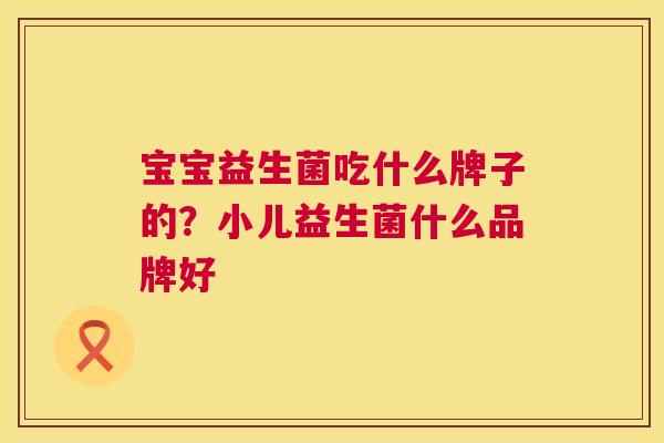 宝宝益生菌吃什么牌子的？小儿益生菌什么品牌好