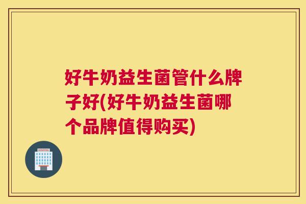 好牛奶益生菌管什么牌子好(好牛奶益生菌哪个品牌值得购买)