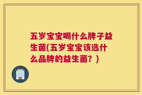 五岁宝宝喝什么牌子益生菌(五岁宝宝该选什么品牌的益生菌？)