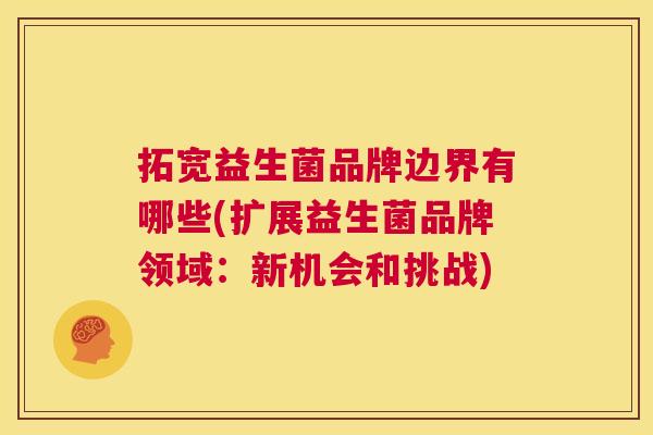拓宽益生菌品牌边界有哪些(扩展益生菌品牌领域：新机会和挑战)