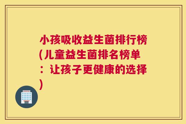 小孩吸收益生菌排行榜(儿童益生菌排名榜单：让孩子更健康的选择)