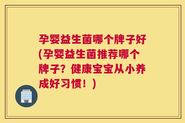 孕婴益生菌哪个牌子好(孕婴益生菌推荐哪个牌子？健康宝宝从小养成好习惯！)