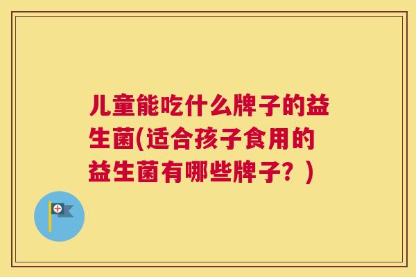 儿童能吃什么牌子的益生菌(适合孩子食用的益生菌有哪些牌子？)