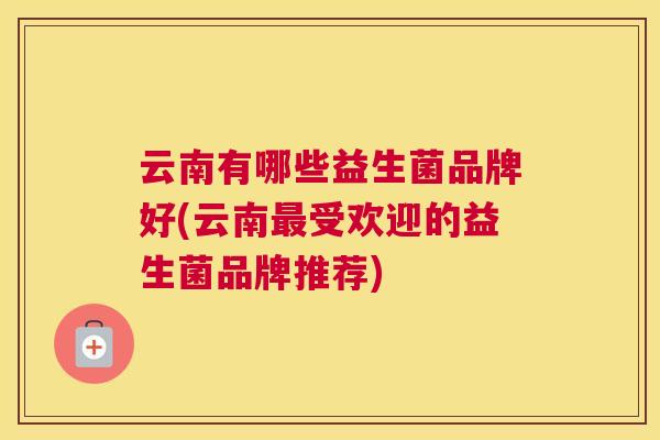 云南有哪些益生菌品牌好(云南最受欢迎的益生菌品牌推荐)
