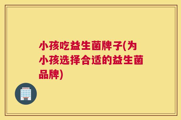 小孩吃益生菌牌子(为小孩选择合适的益生菌品牌)