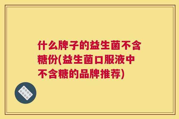 什么牌子的益生菌不含糖份(益生菌口服液中不含糖的品牌推荐)