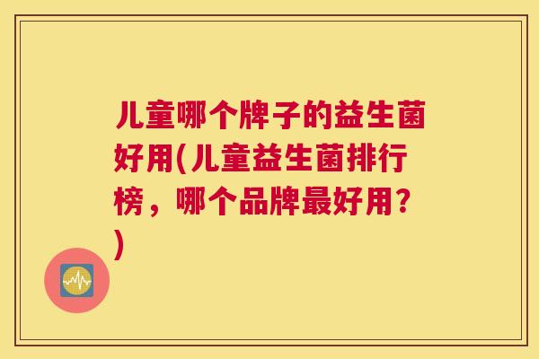 儿童哪个牌子的益生菌好用(儿童益生菌排行榜，哪个品牌最好用？)