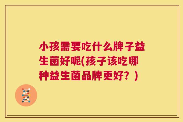 小孩需要吃什么牌子益生菌好呢(孩子该吃哪种益生菌品牌更好？)