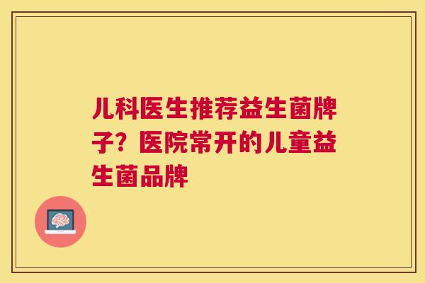 儿科医生推荐益生菌牌子？医院常开的儿童益生菌品牌