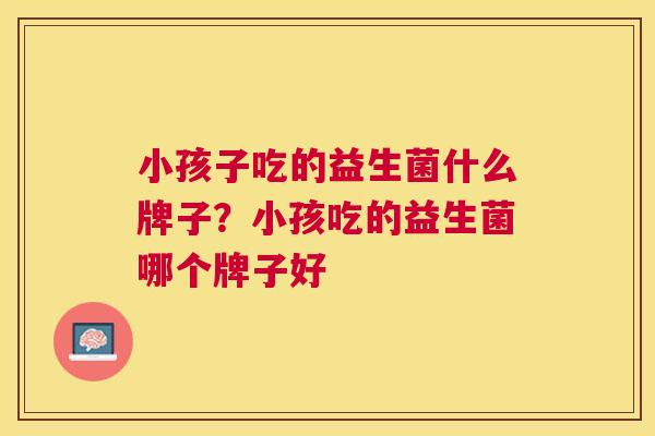 小孩子吃的益生菌什么牌子？小孩吃的益生菌哪个牌子好