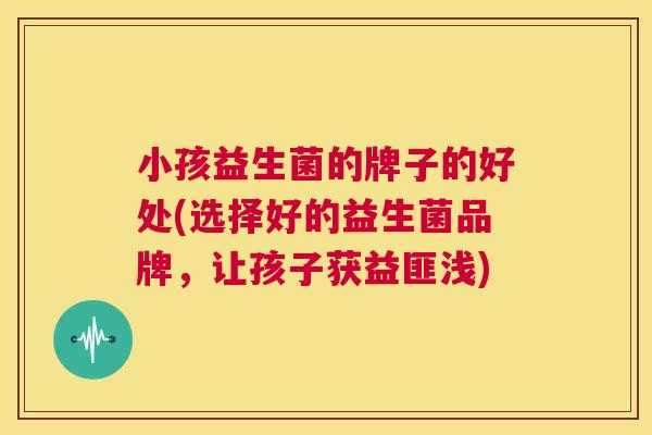 小孩益生菌的牌子的好处(选择好的益生菌品牌，让孩子获益匪浅)