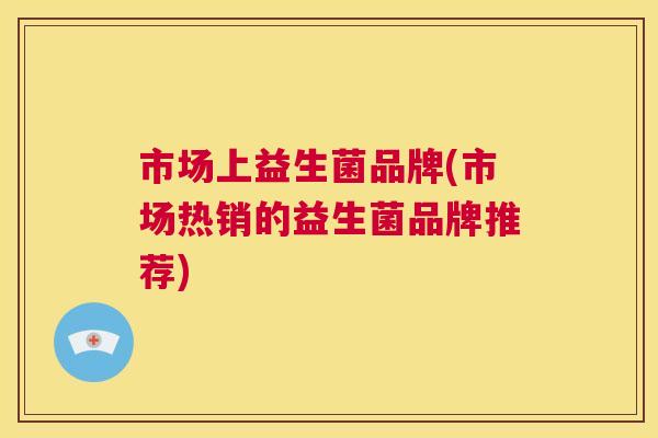市场上益生菌品牌(市场热销的益生菌品牌推荐)