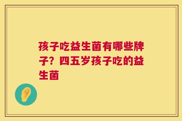 孩子吃益生菌有哪些牌子？四五岁孩子吃的益生菌