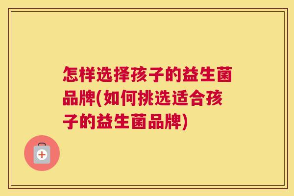 怎样选择孩子的益生菌品牌(如何挑选适合孩子的益生菌品牌)