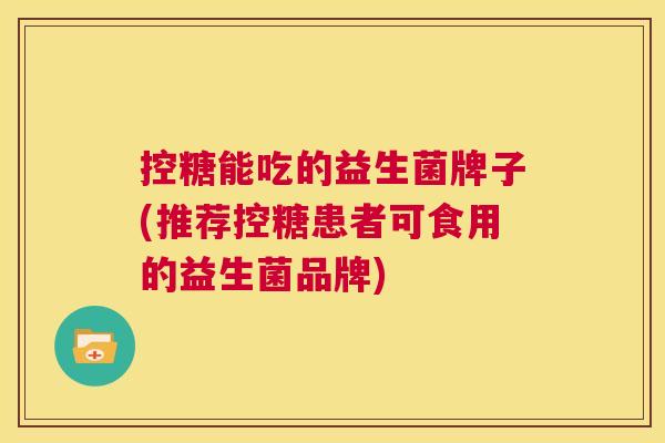 控糖能吃的益生菌牌子(推荐控糖患者可食用的益生菌品牌)
