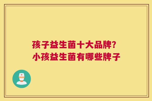 孩子益生菌十大品牌？小孩益生菌有哪些牌子