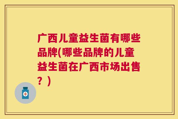 广西儿童益生菌有哪些品牌(哪些品牌的儿童益生菌在广西市场出售？)