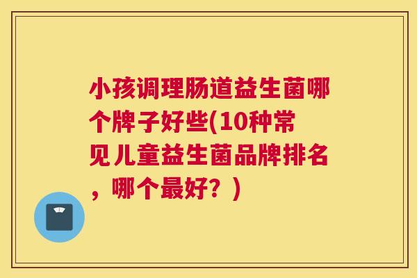 小孩调理肠道益生菌哪个牌子好些(10种常见儿童益生菌品牌排名，哪个最好？)