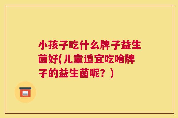 小孩子吃什么牌子益生菌好(儿童适宜吃啥牌子的益生菌呢？)