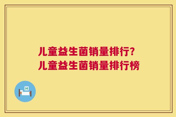 儿童益生菌销量排行？儿童益生菌销量排行榜
