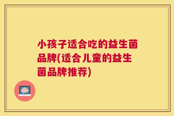 小孩子适合吃的益生菌品牌(适合儿童的益生菌品牌推荐)