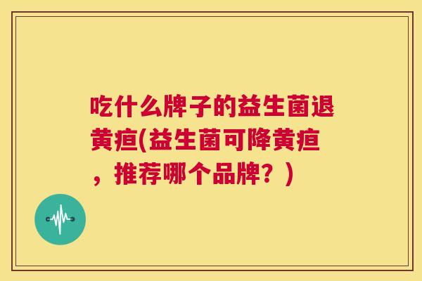 吃什么牌子的益生菌退黄疸(益生菌可降黄疸，推荐哪个品牌？)