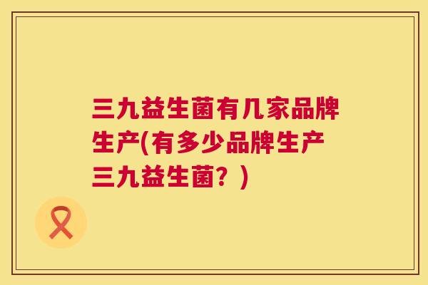 三九益生菌有几家品牌生产(有多少品牌生产三九益生菌？)
