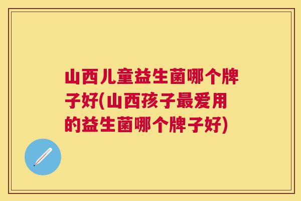 山西儿童益生菌哪个牌子好(山西孩子最爱用的益生菌哪个牌子好)