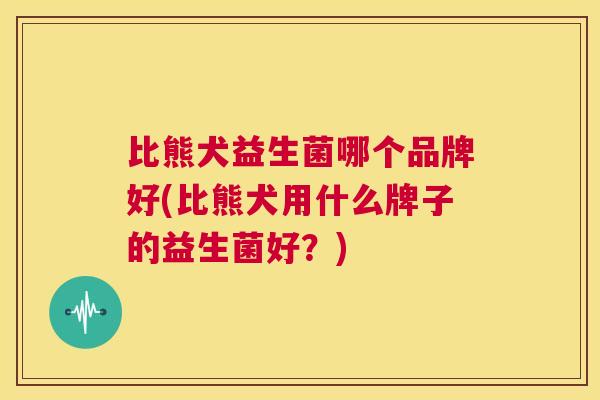 比熊犬益生菌哪个品牌好(比熊犬用什么牌子的益生菌好？)