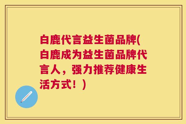 白鹿代言益生菌品牌(白鹿成为益生菌品牌代言人，强力推荐健康生活方式！)
