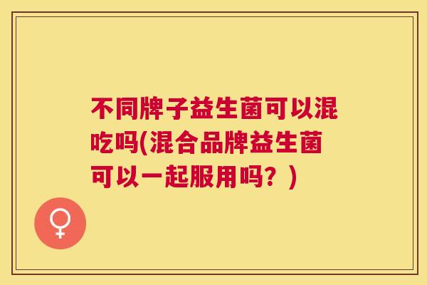 不同牌子益生菌可以混吃吗(混合品牌益生菌可以一起服用吗？)