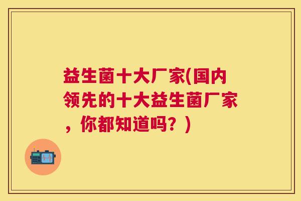 益生菌十大厂家(国内领先的十大益生菌厂家，你都知道吗？)