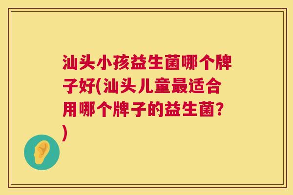 汕头小孩益生菌哪个牌子好(汕头儿童最适合用哪个牌子的益生菌？)