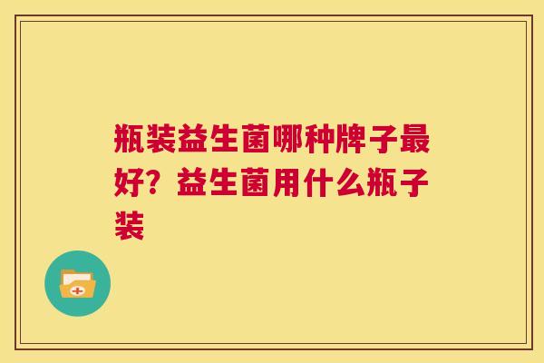 瓶装益生菌哪种牌子最好？益生菌用什么瓶子装