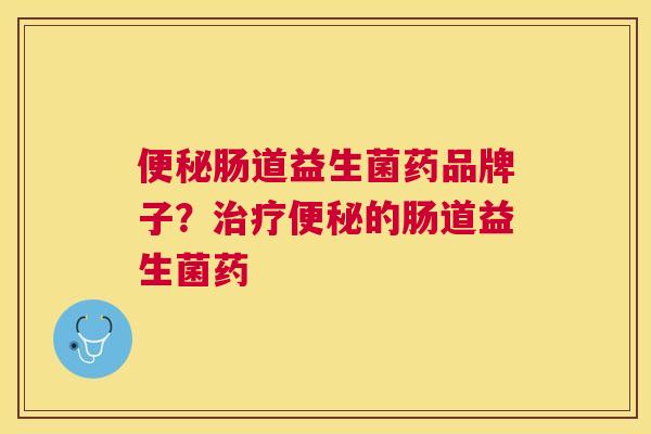 便秘肠道益生菌药品牌子？治疗便秘的肠道益生菌药