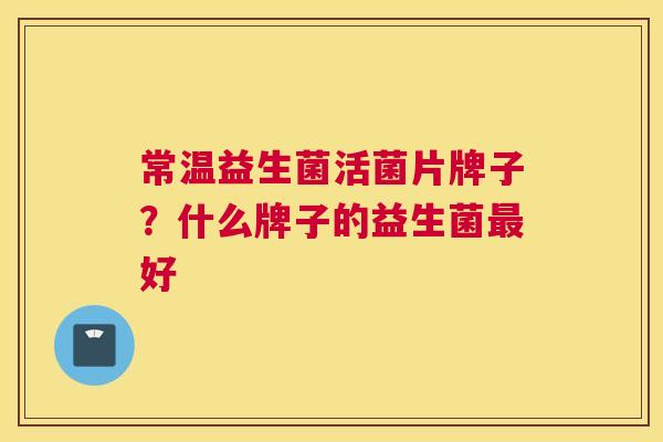 常温益生菌活菌片牌子？什么牌子的益生菌最好