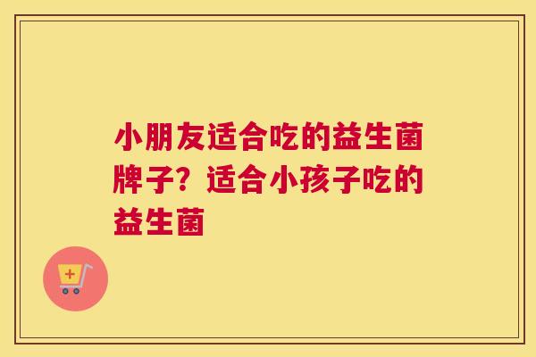 小朋友适合吃的益生菌牌子？适合小孩子吃的益生菌