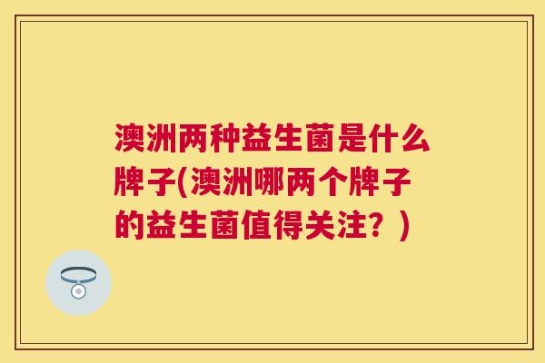 澳洲两种益生菌是什么牌子(澳洲哪两个牌子的益生菌值得关注？)