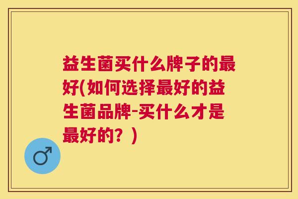 益生菌买什么牌子的最好(如何选择最好的益生菌品牌-买什么才是最好的？)