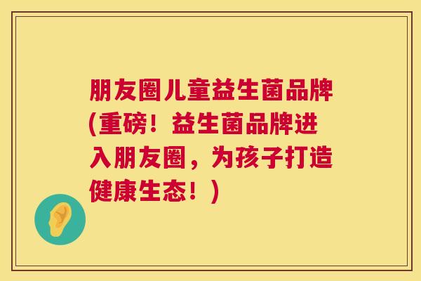 朋友圈儿童益生菌品牌(重磅！益生菌品牌进入朋友圈，为孩子打造健康生态！)