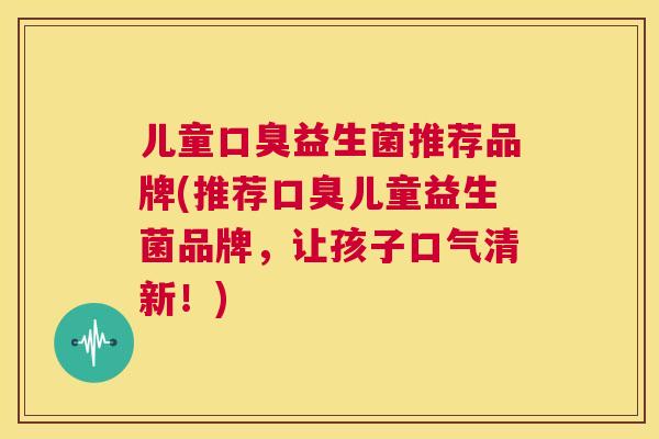 儿童口臭益生菌推荐品牌(推荐口臭儿童益生菌品牌，让孩子口气清新！)