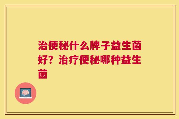治便秘什么牌子益生菌好？治疗便秘哪种益生菌