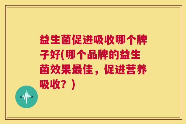 益生菌促进吸收哪个牌子好(哪个品牌的益生菌效果最佳，促进营养吸收？)