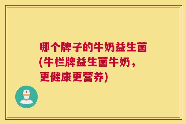 哪个牌子的牛奶益生菌(牛栏牌益生菌牛奶，更健康更营养)